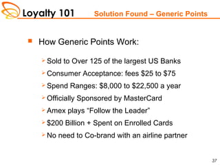 Loyalty 101
37
Solution Found – Generic Points
 How Generic Points Work:
 Sold to Over 125 of the largest US Banks
 Consumer Acceptance: fees $25 to $75
 Spend Ranges: $8,000 to $22,500 a year
 Officially Sponsored by MasterCard
 Amex plays “Follow the Leader”
 $200 Billion + Spent on Enrolled Cards
 No need to Co-brand with an airline partner
 
