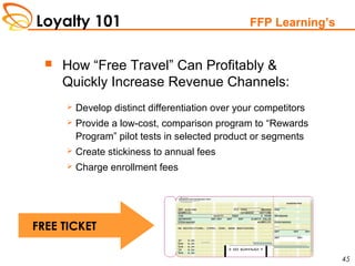 Loyalty 101
45
FFP Learning’s
 How “Free Travel” Can Profitably &
Quickly Increase Revenue Channels:
 Develop distinct differentiation over your competitors
 Provide a low-cost, comparison program to “Rewards
Program” pilot tests in selected product or segments
 Create stickiness to annual fees
 Charge enrollment fees
FREE TICKET
 