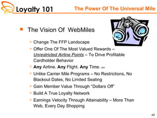 Loyalty 101
48
 The Vision Of WebMiles
 Change The FFP Landscape
 Offer One Of The Most Valued Rewards –
Unrestricted Airline Points – To Drive Profitable
Cardholder Behavior
 Any Airline. Any Flight. Any Time. sm
 Unlike Carrier Mile Programs – No Restrictions, No
Blackout Dates, No Limited Seating
 Gain Member Value Through “Dollars Off”
 Build A True Loyalty Network
 Earnings Velocity Through Attainability – More Than
Web, Every Day Shopping
The Power Of The Universal Mile
 