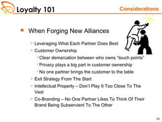 Loyalty 101
54
 When Forging New Alliances
 Leveraging What Each Partner Does Best
 Customer Ownership
Clear demarcation between who owns “touch points”
Privacy plays a big part in customer ownership
No one partner brings the customer to the table
 Exit Strategy From The Start
 Intellectual Property – Don’t Play It Too Close To The
Vest
 Co-Branding – No One Partner Likes To Think Of Their
Brand Being Subservient To The Other
Considerations
 