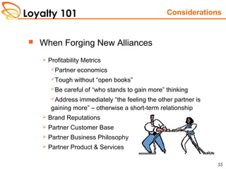 Loyalty 101
55
 When Forging New Alliances
 Profitability Metrics
Partner economics
Tough without “open books”
Be careful of “who stands to gain more” thinking
Address immediately “the feeling the other partner is
gaining more” – otherwise a short-term relationship
 Brand Reputations
 Partner Customer Base
 Partner Business Philosophy
 Partner Product & Services
Considerations
 