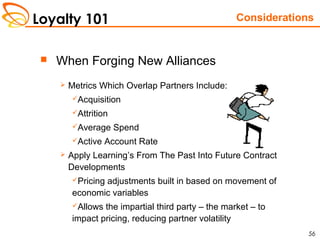 Loyalty 101
56
 When Forging New Alliances
 Metrics Which Overlap Partners Include:
Acquisition
Attrition
Average Spend
Active Account Rate
 Apply Learning’s From The Past Into Future Contract
Developments
Pricing adjustments built in based on movement of
economic variables
Allows the impartial third party – the market – to
impact pricing, reducing partner volatility
Considerations
 