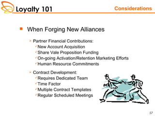 Loyalty 101
57
 When Forging New Alliances
 Partner Financial Contributions:
New Account Acquisition
Share Vale Proposition Funding
On-going Activation/Retention Marketing Efforts
Human Resource Commitments
 Contract Development:
Requires Dedicated Team
Time Factor
Multiple Contract Templates
Regular Scheduled Meetings
Considerations
 