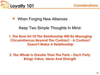 Loyalty 101
59
 When Forging New Alliances
Keep Two Simple Thoughts In Mind:
Considerations
1. The Real Art Of The Relationship Will Be Managing
Circumstances Beyond The Contract - A Contract
Doesn’t Make A Relationship
2. The Whole Is Greater Then The Parts – Each Party
Brings Value, Ideas And Strength
 