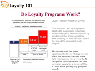 Loyalty 101
CMG Study 2009
Loyalty Program Impact On Buying:
Customers who join loyalty program
attached to a credit card will almost
immediately spend more on that card by
a multiple of 2 or 3 times what they
were spending on the same card before
they joined the associated loyalty
program.
The second and far more
significant behavior change occurs
when the customer makes their
first redemption for a reward. At
this point their spend on the card
increases again by a factor of 3 to
8 times their pre-loyalty program
spend.
Do Loyalty Programs Work?
Do Loyalty Programs Work?
 