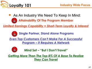Loyalty 101
60
 As An Industry We Need To Keep In Mind:
Industry Wide Focus
Attainability Of The Program Member
Limited Earnings Capability = Short-Term Loyalty & Interest
Single Partner, Stand Alone Programs
Even Top Customers Can’t Make For A Successful
Program – It Requires A Network
Mind Set – “But I Don’t Travel”
Getting More Than The Top 8% Of A Base To Realize
They Can Travel
 