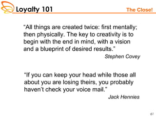 Loyalty 101
61
The Close!
“All things are created twice: first mentally;
then physically. The key to creativity is to
begin with the end in mind, with a vision
and a blueprint of desired results.”
Stephen Covey
“If you can keep your head while those all
about you are losing theirs, you probably
haven’t check your voice mail.”
Jack Hennies
 