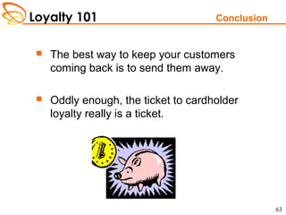 Loyalty 101
63
Conclusion
 The best way to keep your customers
coming back is to send them away.
 Oddly enough, the ticket to cardholder
loyalty really is a ticket.
 