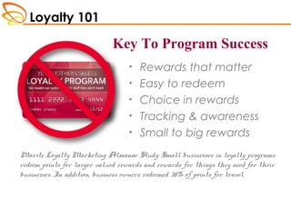 Loyalty 101
• Rewards that matter
• Easy to redeem
• Choice in rewards
• Tracking & awareness
• Small to big rewards
Maritz Loyalty Marketing Almanac Study: Small businesses in loyalty programs
redeem points for larger valued rewards and rewards for things they need for their
businesses. In addition, business owners redeemed 35% of points for travel.
Key To Program Success
Key to Program Success
 