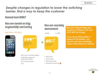 Illustration

Despite changes in regulation to lower the switching
barrier, find a way to keep the customer

Become Telenet iKing and
receive an iPhone 5 for only
€199 (€29 for iKong)
If you leave iKing within a
period of 24 months, you
need to pay the remaining
value of the iPhone to Telenet

12

 