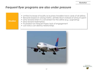 Illustration

Frequent flyer programs are also under pressure

Situation








Limited increase of loyalty as business travellers have cards of all airlines
Rewards based on wrong metric: airmiles flown instead of amount spent
Only reward when it’s convenient for the airline (e.g. upgrading)
Slow reward redemption
Frustrated non-frequent flyers: lack of engagement
Lost status can destroy relationships

37

 