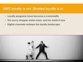 100% loyalty is out. Divided loyalty is in.
• Loyalty programs have become a commodity
• The savvy shopper wants more, and he wants it now
• Digital channels reshape the loyalty landscape

40

 