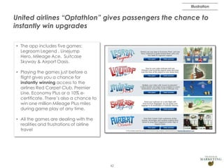 Illustration

United airlines “Optathlon” gives passengers the chance to
instantly win upgrades
• The app includes five games:
Legroom Legend , Linejump
Hero, Mileage Ace, Suitcase
Skyway & Airport Oasis.
• Playing the games just before a
flight gives you a chance for
instantly winning access to the
airlines Red Carpet Club, Premier
Line, Economy Plus or a 10% ecertificate. There’s also a chance to
win one million Mileage Plus miles
during game play at any time.
• All the games are dealing with the
realities and frustrations of airline
travel

42

 
