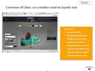 Illustration

Converse All Stars: co-creation used as loyalty tool

Converse:
•

December 2011

•

Facebook application

•

Design own Converse
shoes and sell them
through friends on social
network and virtual store

•

Free pair of shoes when
enough pairs are sold

43

 