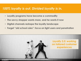 100% loyalty is out. Divided loyalty is in.
• Loyalty programs have become a commodity
• The savvy shopper wants more, and he wants it now
• Digital channels reshape the loyalty landscape
• Forget “old school rules”: focus on light users and penetration

Loyalty 2.0: working
on tailored customer
experiences

#YMS2013

53

 
