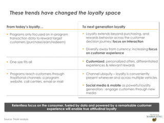 These trends have changed the loyalty space
From today’s loyalty…

To next generation loyalty

 Programs only focused on in-program
transaction data to reward target
customers (purchase/earn/redeem)

▪ Loyalty extends beyond purchasing, and
rewards behavior across the customer
decision journey: focus on interaction

▪ Diversify away from currency: increasing focus
on customer experience

 One size fits all

▪ Customized: personalized offers, differentiated

▪ Programs reach customers through

▪ Channel ubiquity – loyalty is conveniently

traditional channels: a program
website, call centers, email or mail

experiences & relevant rewards

present wherever and across multiple vehicles

▪ Social media & mobile as powerful loyalty

generators : engage customers through new
media

Relentless focus on the consumer, fueled by data and powered by a remarkable customer
experience will enable true attitudinal loyalty
Source: THoM analysis

 