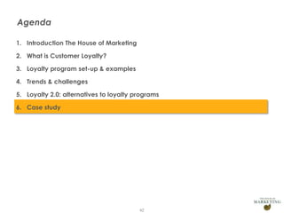 Agenda
1. Introduction The House of Marketing
2. What is Customer Loyalty?
3. Loyalty program set-up & examples
4. Trends & challenges
5. Loyalty 2.0: alternatives to loyalty programs
6. Case study

62

 