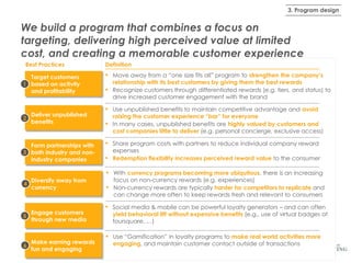 3. Program design

We build a program that combines a focus on
targeting, delivering high perceived value at limited
cost, and creating a memorable customer experience
Best Practices
Target customers
1 based on activity
and profitability

Deliver unpublished
2
benefits

Form partnerships with
3 both industry and nonindustry companies

Definition

▪
▪
▪
▪
▪
▪
▪

4

Diversify away from
currency

Engage customers
5
through new media

Make earning rewards
6
fun and engaging

▪

Move away from a “one size fits all” program to strengthen the company’s
relationship with its best customers by giving them the best rewards
Recognize customers through differentiated rewards (e.g. tiers, and status) to
drive increased customer engagement with the brand
Use unpublished benefits to maintain competitive advantage and avoid
raising the customer experience “bar” for everyone
In many cases, unpublished benefits are highly valued by customers and
cost companies little to deliver (e.g. personal concierge, exclusive access)
Share program costs with partners to reduce individual company reward
expenses
Redemption flexibility increases perceived reward value to the consumer
With currency programs becoming more ubiquitous, there is an increasing
focus on non-currency rewards (e.g. experiences)
Non-currency rewards are typically harder for competitors to replicate and
can change more often to keep rewards fresh and relevant to consumers

▪ Social media & mobile can be powerful loyalty generators – and can often

yield behavioral lift without expensive benefits (e.g., use of virtual badges at
foursquare, …)

▪

Use “Gamification” in loyalty programs to make real world activities more
engaging, and maintain customer contact outside of transactions

 