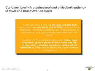 Customer loyalty is a behavioral and attitudinal tendency
to favor one brand over all others

“Customer loyalty is both a behavioral and attitudinal
tendency to favor one brand over all others, whether due to
satisfaction with the product or service, its convenience or
performance, or simply familiarity and comfort with the
brand.
Customer loyalty encourages consumers to shop more
consistently, spend a greater share of wallet, and feel
positive about a shopping experience, helping attract
consumers to familiar brands in the face of a competitive
environment.”

Source: PR Loyalty Solutions

8

 