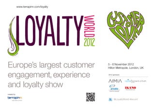www.terrapinn.com/loyalty




Europe’s largest customer                5 - 6 November 2012
                                         Hilton Metropole, London, UK


engagement, experience                   2012 sponsors




and loyalty show
created by


                                               @LoyaltyWorld #lwconf
 