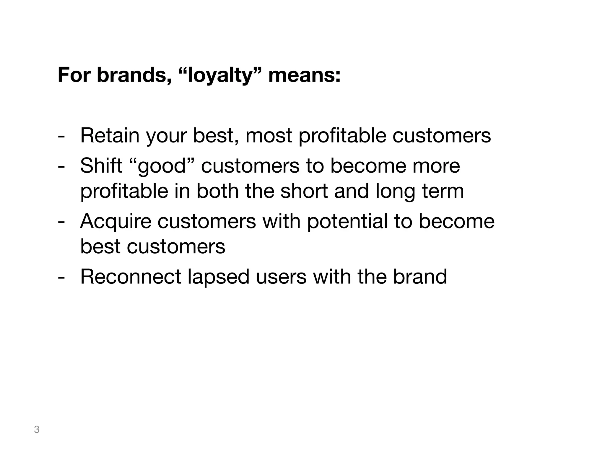 For brands, “loyalty” means:

-  Retain your best, most proﬁtable customers
-  Shift “good” customers to become more
proﬁtable in both the short and long term
-  Acquire customers with potential to become
best customers
-  Reconnect lapsed users with the brand

3

 