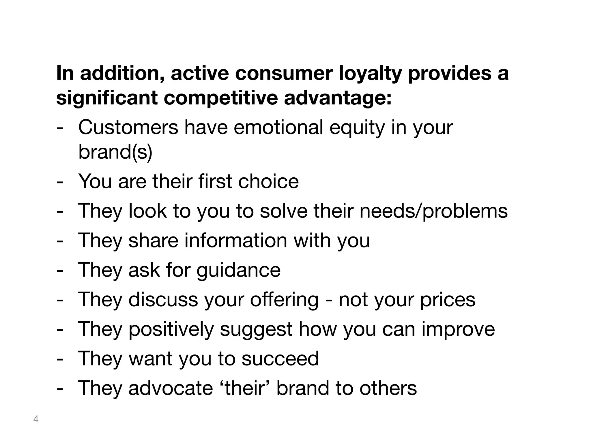 In addition, active consumer loyalty provides a
signiﬁcant competitive advantage:
-  Customers have emotional equity in your
brand(s)
-  You are their ﬁrst choice
-  They look to you to solve their needs/problems
-  They share information with you
-  They ask for guidance
-  They discuss your oﬀering - not your prices
-  They positively suggest how you can improve
-  They want you to succeed
-  They advocate ‘their’ brand to others
4

 
