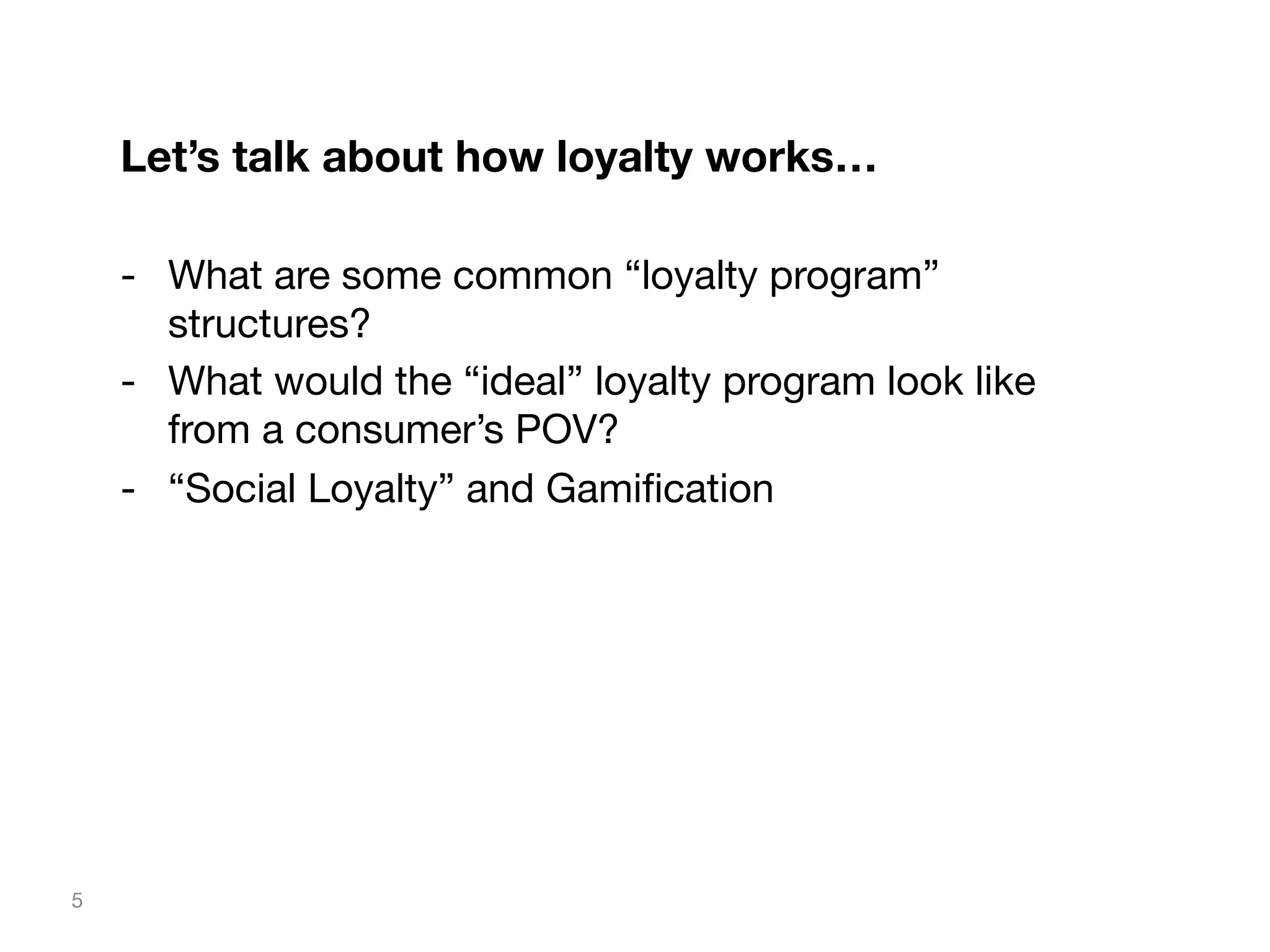 Let’s talk about how loyalty works…

-  What are some common “loyalty program”
structures?
-  What would the “ideal” loyalty program look like
from a consumer’s POV?
-  “Social Loyalty” and Gamiﬁcation


5

 