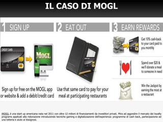 IL CASO DI MOGL
MOGL è una start up americana nata nel 2011 con oltre 12 milioni di finanziamenti da investitori privati. Mira ad aggredire il mercato dei loyalty
programs applicati alla ristorazione introducendo tecniche gaming e digitalizzazione dell’esperienza: programma di cash back, partecipazione ad
una lotteria e aiuto ai bisognosi.
 