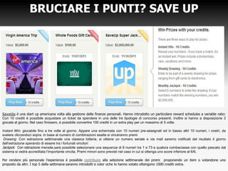 BRUCIARE I PUNTI? SAVE UP
SaveUp è una start up americana volta alla gestione delle finanze personali. Hanno introdotto un particolare reward schedules a variable ratio:
Con 10 crediti è possibile acquistare un ticket da spendere in una delle tre tipologie di concorso presenti. Inoltre si hanno a disposizione 3
giocate al giorno. Nel caso finissero, è possibile convertire 100 crediti in un extra play per un massimo di 5 volte.
Instant Win: giocabile fino a tre volte al giorno. Appare una schermata con 10 numeri pre-assegnati ed in basso altri 10 numeri, i nostri, da
svelare cliccandoci sopra. In base al numero di combinazioni esatte si vinceranno premi
Drawing: Con estrazione settimanale una classica lotteria, si ottiene un numero seriale e via mail saremo notificati del risultato il giorno
dell’estrazione sperando di essere tra i fortunati vincitori
Jackpot: Con estrazione mensile,sarà possibile selezionare una sequenza di 6 numeri tra 1 e 73 e qualora combaciasse con quello pescato dal
sistema si vedrà accreditata l’importante vincita. Premi minori sono previsti nel caso in cui si ottenga uno score inferiore al 6/6.
Per rendere più personale l’esperienza è possibile contribuire alla selezione settimanale dei premi proponendo un item o votandone uno
proposto da altri. I top 5 della settimana saranno introdotti e color oche lo hanno votato ottengono 1000 crediti extra.
 