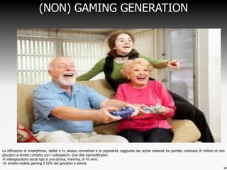 18
(NON) GAMING GENERATION
La diffusione di smartphone, tablet e tv always connected e la popolarità raggiunta dai social network ha portato centinaia di milioni di non
giocatori a stretto contatto con i videogiochi. Due dati esemplificativi:
-il videogiocatore social tipo è una donna, mamma, di 43 anni.
-In ambito mobile gaming il 52% dei giocatori è donna
 