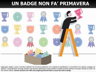 UN BADGE NON FA’ PRIMAVERA
Aggiungere badge o punti a strutture esistenti non ha alcuna attinenza con le logiche di gamification e sicuramente non apporta vantaggi nel
guidare i comportamenti nel lungo periodo. Una struttura gamificata si può avvalere di queste tecniche gaming ma sempre avendo al centro ciò
che motiva l’utente. Gartner dichiara che l’80% dei progetti gamificati fallirà a causa del cattivo design
 