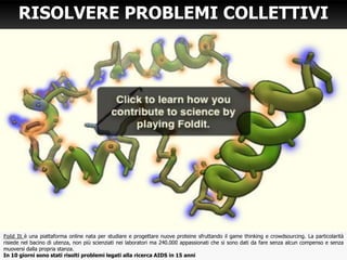Fold It è una piattaforma online nata per studiare e progettare nuove proteine sfruttando il game thinking e crowdsourcing. La particolarità
risiede nel bacino di utenza, non più scienziati nei laboratori ma 240.000 appassionati che si sono dati da fare senza alcun compenso e senza
muoversi dalla propria stanza.
In 10 giorni sono stati risolti problemi legati alla ricerca AIDS in 15 anni
RISOLVERE PROBLEMI COLLETTIVI
 