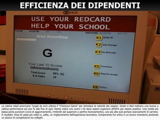 EFFICIENZA DEI DIPENDENTI
La catena retail americana Target da anni utilizza il “Checkout Game” per stimolare la velocità dei cassieri. Green e Red indicano una buona o
cattiva performance ed una % alla fine di ogni cliente indica uno score c he deve essere superiore all’82% per essere positivo. Una media più
bassa porta punizioni (corsi di aggiornamento, rimbrotti dal superiore e perfino licenziamento), una più alta può portare avanzamenti di carriera.
Il risultato: linee di cassa più veloci e, udite, un miglioramento dell’esperienza lavorativa. Componente fun entra in un lavoro monotono portando
un pizzico di competizione tra colleghi.
 