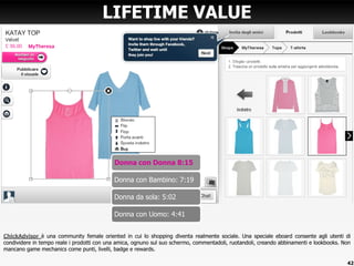ChickAdvisor è una community female oriented in cui lo shopping diventa realmente sociale. Una speciale eboard consente agli utenti di
condividere in tempo reale i prodotti con una amica, ognuno sul suo schermo, commentadoli, ruotandoli, creando abbinamenti e lookbooks. Non
mancano game mechanics come punti, livelli, badge e rewards.
LIFETIME VALUE
Donna con Donna 8:15
Donna con Bambino: 7:19
Donna da sola: 5:02
Donna con Uomo: 4:41
42
 