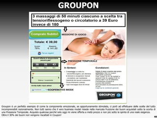 Groupon è un perfetto esempio di come la componente emozionale, se opportunamente stimolata, ci porti ad effettuare delle scelte del tutto
incomprensibili razionalmente. Non tutti sanno che il vero business model risiede nella mancata fruizione dei buoni acquistati sotto la scorta di
una Pressione Temporale. Acquisto qualcosa perché solo oggi mi viene offerta a metà prezzo e non più sotto la spinta di una reale esigenza.
Oltre il 30% dei buoni non vengono riscattati in Coupon!
GROUPON
48
 