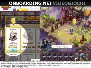 In Reveneskye City una completa fase di Onboarding è stata prevista dallo sviluppatore per favorire il primo approccio di un nuovo utente col
sistema. Una serie di frecce, indicazioni testuali, suoni di approvazione e zoom guidano passo dopo passo alla comprensione delle meccaniche
base del gioco. Il giocatore ha la sensazione di libertà ma è il sistema che lo guida in ogni click.
E’ il paradigma del “Learning by doing”.
ONBOARDING NEI VIDEOGIOCHI
 
