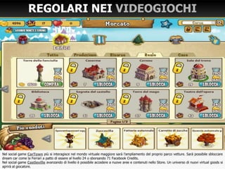 Nel social game CarTown più si interagisce nel mondo virtuale maggiore sarà l’ampliamento del proprio parco vetture. Sarà possibile sbloccare
dream car come la Ferrari a patto di essere al livello 24 o sborsando 71 Facebook Credits.
Nel social game Castleville avanzando di livello è possibile accedere a nuove aree e contenuti nello Store. Un universo di nuovi virtual goods si
aprirà al giocatore.
REGOLARI NEI VIDEOGIOCHI
•
 