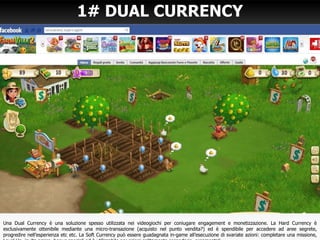 1# DUAL CURRENCY
Una Dual Currency è una soluzione spesso utilizzata nei videogiochi per coniugare engagement e monetizzazione. La Hard Currency è
esclusivamente ottenibile mediante una micro-transazione (acquisto nel punto vendita?) ed è spendibile per accedere ad aree segrete,
progredire nell’esperienza etc etc. La Soft Currency può essere guadagnata in-game all’esecuzione di svariate azioni: completare una missione,
 
