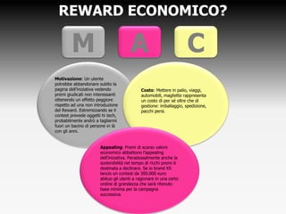 REWARD ECONOMICO?
Motivazione: Un utente
potrebbe abbandonare subito la
pagina dell’iniziativa vedendo
premi giudicati non interessanti
ottenendo un effetto peggiore
rispetto ad una non introduzione
del Reward. Estremizzando se il
contest prevede oggetti hi tech,
probabilmente andrò a tagliarmi
fuori un bacino di persone in là
con gli anni.
Costo: Mettere in palio, viaggi,
automobili, magliette rappresenta
un costo di per sé oltre che di
gestione: imballaggio, spedizione,
pacchi persi.
M A C
Appealing: Premi di scarso valore
economico abbattono l’appealing
dell’iniziativa. Paradossalmente anche la
sostenibilità nel tempo di ricchi premi è
destinata a declinare. Se io brand XX
lancio un contest da 300.000 euro
abituo gli utenti a ragionare in una certo
ordine di grandezza che sarà ritenuto
base minima per la campagna
successiva.
 