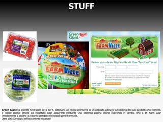STUFF
Green Giant ha inserito nell’Estate 2010 per 6 settimane un codice all’interno di un apposito adesivo sul packing dei suoi prodotti orto-frutticoli.
Il codice poteva essere poi riscattato dagli acquirenti mediante una specifica pagina online ricevendo in cambio fino a 15 Farm Cash
(mediamente 1 dollaro di valore) spendibili nel social game Farmville.
Oltre 100.000 codici effettivamente riscattati!
 