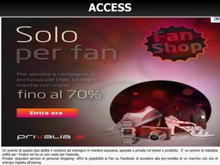 ACCESS
Un premio di questo tipo abilita il vincitore ad interagire in maniera esclusiva, speciale o privata col brand o prodotto. E’ un premio di indubbia
utilità per i fruitori ed ha un non costo per l’azienda.
Privalia -popolare servizio di personal shopping- offre la possibilità ai Fan su Facebook di accedere alla pre-vendita di un marchio con ore di
anticipo rispetto all’utenza.
 