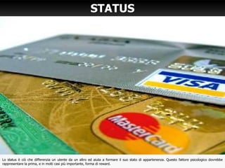STATUS
Lo status è ciò che differenzia un utente da un altro ed aiuta a formare il suo stato di appartenenza. Questo fattore psicologico dovrebbe
rappresentare la prima, e in molti casi più importante, forma di reward.
 