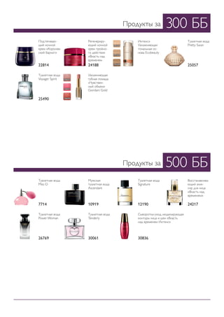 300 ББ
500 ББ
Продукты за
Продукты за
Подтягиваю-
щий ночной
крем «Королев-
ский бархат»
Туалетная вода
Miss O
Туалетная вода
Power Woman
Регенериру-
ющий ночной
крем тройно-
го действия
«Власть над
временем
Мужская
туалетная вода
Ascendant
Туалетная вода
Pretty Swan
Туалетная вода
Tenderly
Интенс»
Увлажняющая
тональная ос-
нова Ecobeauty
Туалетная вода
Signature
Туалетная вода
Voyager Spirit
Сыворотка-уход, моделирующая
контуры лица и шеи «Власть
над временем Интенс»
Восстанавлива-
ющий элик-
сир для лица
«Власть над
временем»
Увлажняющая
губная помада
«Чувствен-
ный объем»
Giordani Gold
22814
7714
26769
24188
10919
25057
30061
12190
25490
30836
24217
24327
26601
24328
26603
24329
26606
 