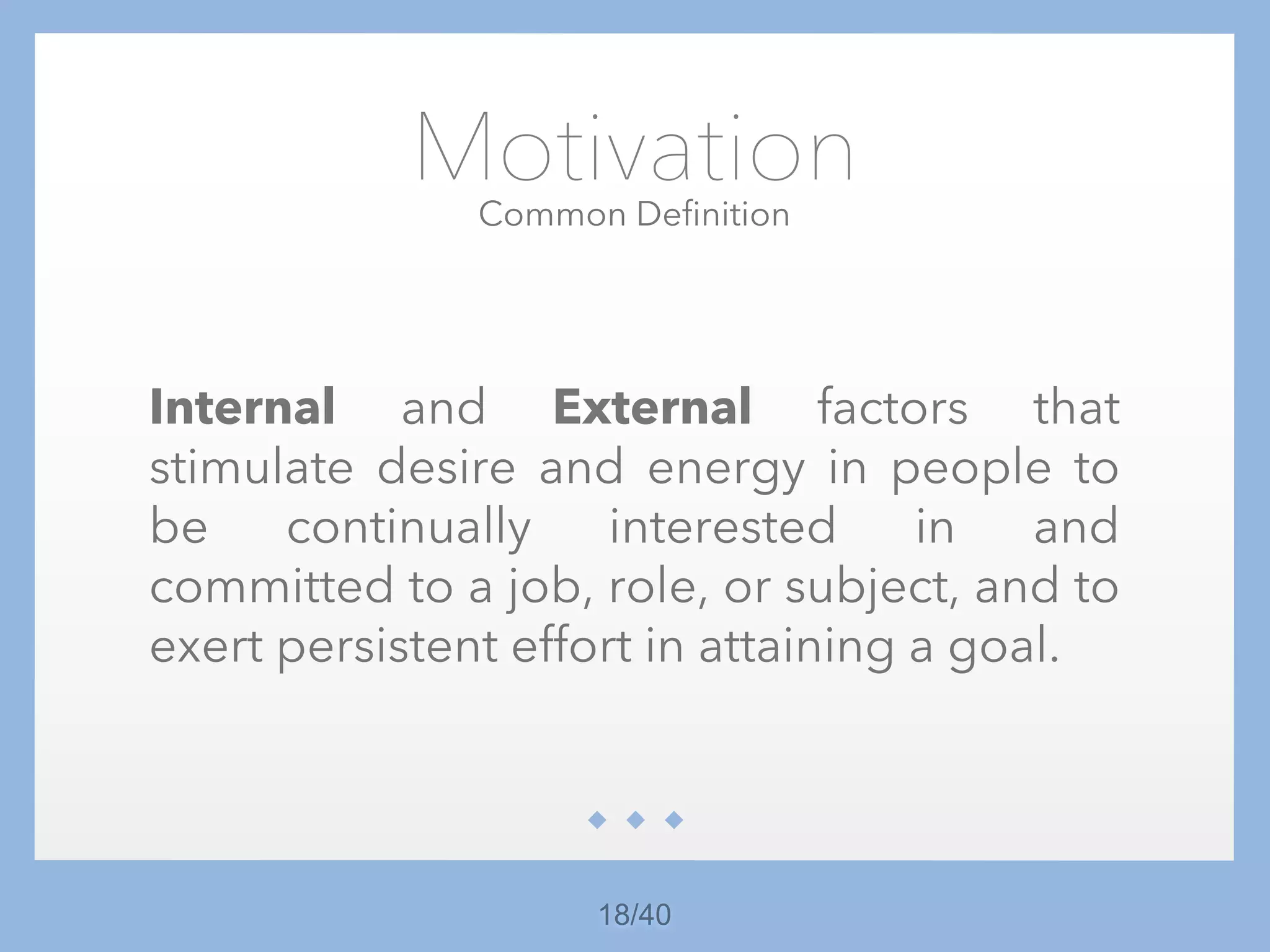 18/40
Motivation
Internal and External factors that
stimulate desire and energy in people to
be continually interested in and
committed to a job, role, or subject, and to
exert persistent effort in attaining a goal.
Common Definition
 