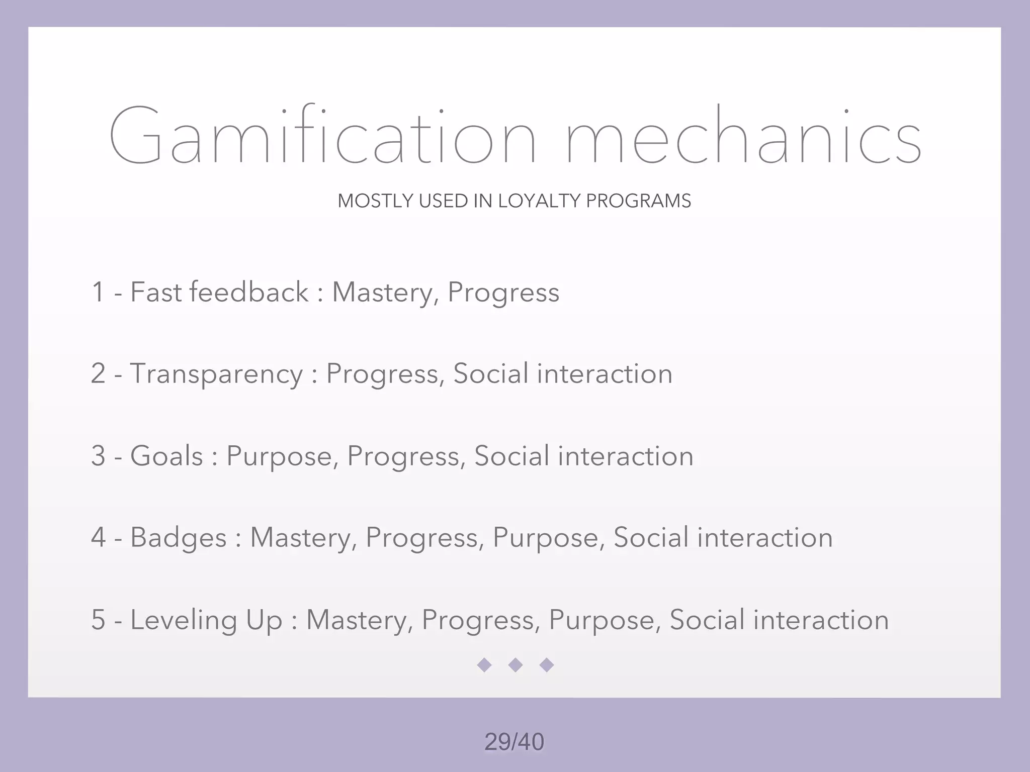 29/40
MOSTLY USED IN LOYALTY PROGRAMS
Gamification mechanics
1 - Fast feedback : Mastery, Progress
2 - Transparency : Progress, Social interaction
3 - Goals : Purpose, Progress, Social interaction
4 - Badges : Mastery, Progress, Purpose, Social interaction
5 - Leveling Up : Mastery, Progress, Purpose, Social interaction
 
