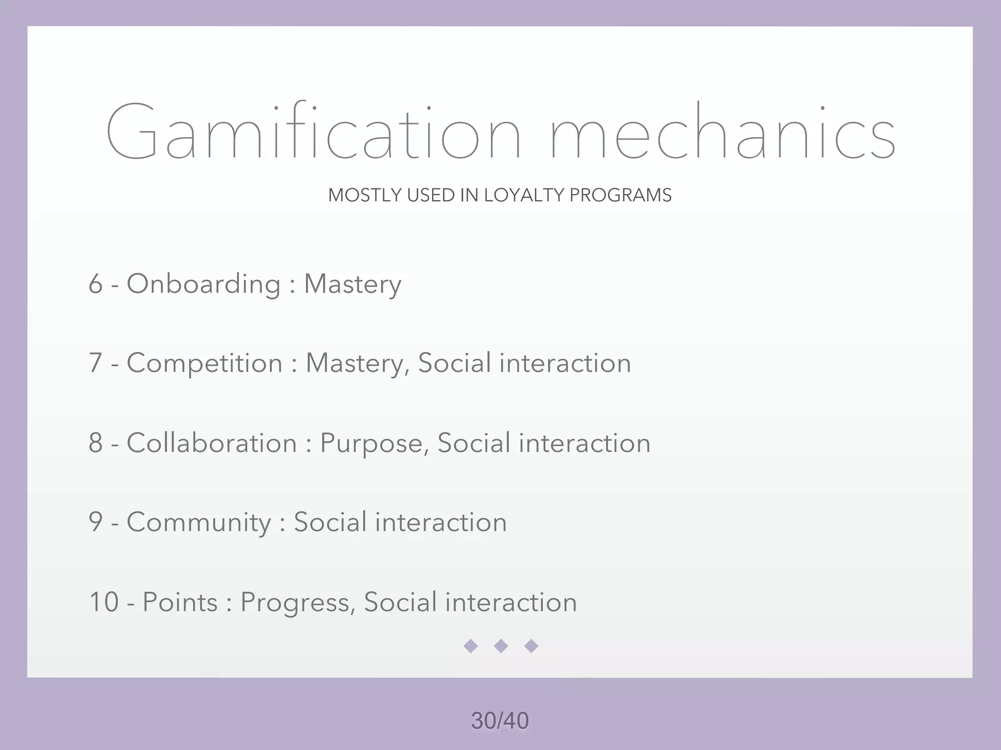 30/40
MOSTLY USED IN LOYALTY PROGRAMS
Gamification mechanics
6 - Onboarding : Mastery
7 - Competition : Mastery, Social interaction
8 - Collaboration : Purpose, Social interaction
9 - Community : Social interaction
10 - Points : Progress, Social interaction
 