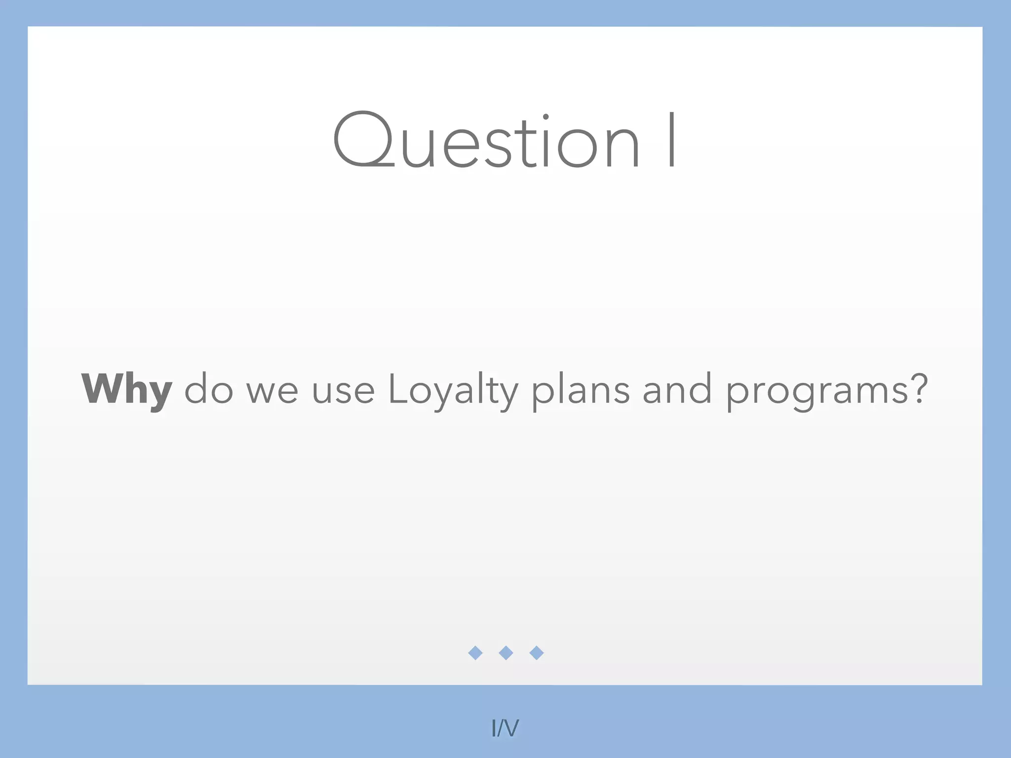 Question I
Why do we use Loyalty plans and programs?
I/V
 