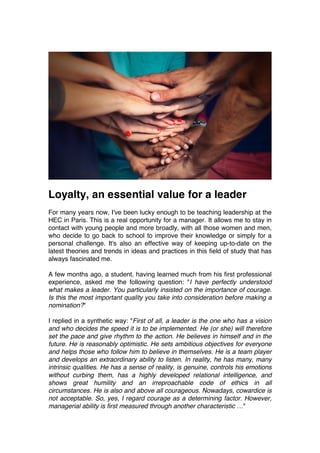 Loyalty, an essential value for a leader
For many years now, I've been lucky enough to be teaching leadership at the
HEC in Paris. This is a real opportunity for a manager. It allows me to stay in
contact with young people and more broadly, with all those women and men,
who decide to go back to school to improve their knowledge or simply for a
personal challenge. It's also an effective way of keeping up-to-date on the
latest theories and trends in ideas and practices in this field of study that has
always fascinated me.
A few months ago, a student, having learned much from his first professional
experience, asked me the following question: "I have perfectly understood
what makes a leader. You particularly insisted on the importance of courage.
Is this the most important quality you take into consideration before making a
nomination?"
I replied in a synthetic way: "First of all, a leader is the one who has a vision
and who decides the speed it is to be implemented. He (or she) will therefore
set the pace and give rhythm to the action. He believes in himself and in the
future. He is reasonably optimistic. He sets ambitious objectives for everyone
and helps those who follow him to believe in themselves. He is a team player
and develops an extraordinary ability to listen. In reality, he has many, many
intrinsic qualities. He has a sense of reality, is genuine, controls his emotions
without curbing them, has a highly developed relational intelligence, and
shows great humility and an irreproachable code of ethics in all
circumstances. He is also and above all courageous. Nowadays, cowardice is
not acceptable. So, yes, I regard courage as a determining factor. However,
managerial ability is first measured through another characteristic …"
 