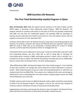 PRESS RELEASE

                          QNB launches Life Rewards.
       The First Total Relationship Loyalty Program in Qatar


Doha, 23 December 2012- QNB, the largest financial institution in the State of Qatar and the
MENA region, is launching a total relationship Loyalty Program, ‘QNB Life Rewards’. The
program rewards its customers with points on the basis of all their accumulated relationships
with QNB, not only from the traditionally popular card spending. QNB has developed an
exciting, easy-to-understand and simple-to-use process to ‘earn and redeem’ points, with the
program to commence on 23rd December 2012

Customers will be able to earn Life Rewards Points by using various retail banking products and
channels. For instance, customers will receive Life Rewards Points by using their newly issued
QNB Life credit or debit card, or by maintaining a monthly balance for current or savings
accounts, as well as payments of personal, vehicle or mortgage loans etc.

Life Rewards Points can be redeemed in various ways. Customers will be able to pay their credit
card outstanding balance, pay their utility bills as well as being able to exchange the
accumulated points instantly at QNB’s participating partners’ outlets, fully or partially. For a
complete list of ways to redeem Life Rewards Points please visit www.qnb.com.qa. Additionally,
they can convert their Life Rewards Points into other loyalty programs.

 What differentiates QNB’s Life Rewards Program from other loyalty programs is the multitude
of ways that customers can manage their points beyond the instant redemption at partners’
outlets. While redeeming points to pay for credit card outstanding balance or utility bills can
simply be done from any QNB ATMs. The customer can in addition do the same and manage its
loyalty points such as exchanging them into other partner’s loyalty programs points from QNB
Internet Banking in just a few clicks.

All QNB customers with at least one QNB Life Rewards credit or debit card will be automatically
enrolled in the Life Rewards Program. The program is free for life, and has been designed to
maximize customer satisfaction and cater to all personal and banking needs.

Supplementary card owners will also get the chance to ‘earn and redeem’ Life Rewards Points,
which will then be accounted for on the primary card holder’s rewards account.
 