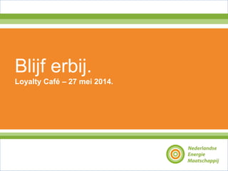 © Nederlandse Energie Maatschappij - 2011
Blijf erbij.
Loyalty Café – 27 mei 2014.
 